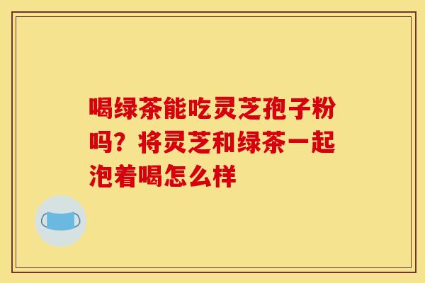 喝绿茶能吃灵芝孢子粉吗?将灵芝和绿茶一起泡着喝怎么样 喝绿茶能吃灵芝孢子粉吗?将灵芝和绿茶一起泡着喝怎么样