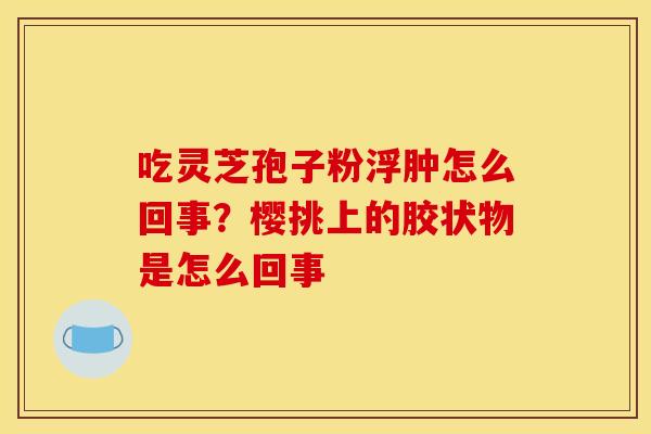 吃灵芝孢子粉浮肿怎么回事?樱挑上的胶状物是怎么回事 吃灵芝孢子粉浮肿怎么回事?樱挑上的胶状物是怎么回事