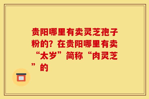 贵阳哪里有卖灵芝孢子粉的?在贵阳哪里有卖“太岁”简称“肉灵芝”的 贵阳哪里有卖灵芝孢子粉的?在贵阳哪里有卖“太岁”简称“肉灵芝”的