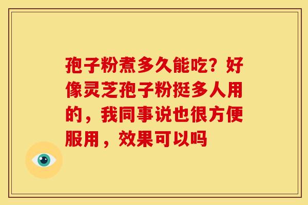 孢子粉煮多久能吃?好像灵芝孢子粉挺多人用的,我同事说也很方便服用,效果可以吗 孢子粉煮多久能吃?好像灵芝孢子粉挺多人用的,我同事说也很方便服用,效果可以吗