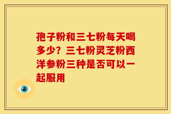 孢子粉和三七粉每天喝多少？三七粉灵芝粉西洋参粉三种是否可以一起服用
