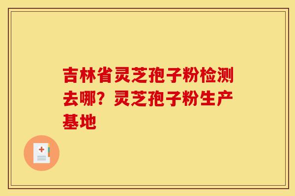 吉林省灵芝孢子粉检测去哪?灵芝孢子粉生产基地 吉林省灵芝孢子粉检测去哪?灵芝孢子粉生产基地