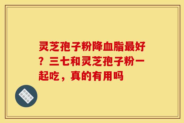 灵芝孢子粉降好?三七和灵芝孢子粉一起吃,真的有用吗 灵芝孢子粉降好?三七和灵芝孢子粉一起吃,真的有用吗