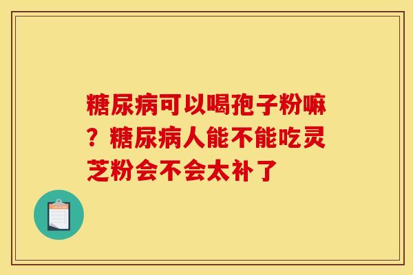 可以喝孢子粉嘛?人能不能吃灵芝粉会不会太补了 可以喝孢子粉嘛?人能不能吃灵芝粉会不会太补了