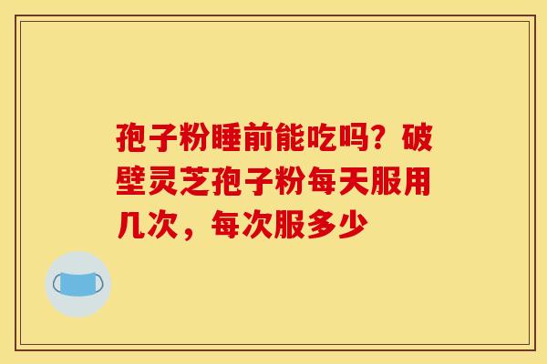 孢子粉睡前能吃吗?破壁灵芝孢子粉每天服用几次,每次服多少 孢子粉睡前能吃吗?破壁灵芝孢子粉每天服用几次,每次服多少