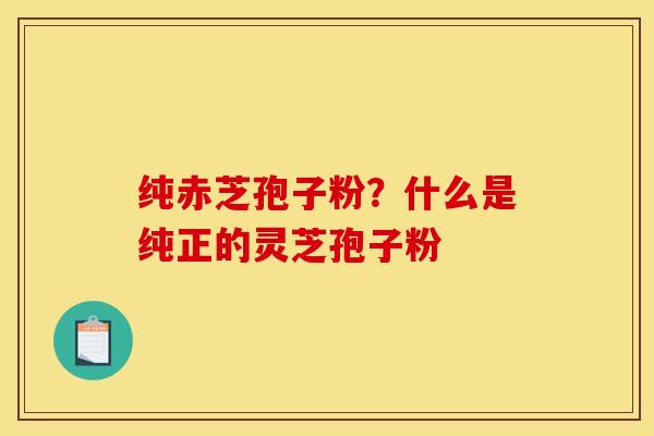 纯赤芝孢子粉?什么是纯正的灵芝孢子粉 纯赤芝孢子粉?什么是纯正的灵芝孢子粉