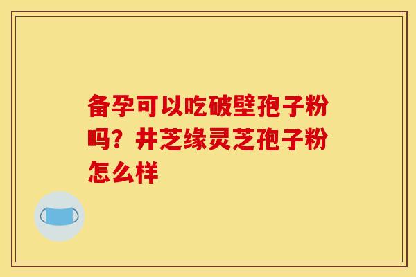 备孕可以吃破壁孢子粉吗?井芝缘灵芝孢子粉怎么样 备孕可以吃破壁孢子粉吗?井芝缘灵芝孢子粉怎么样
