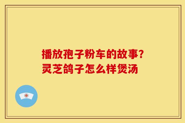 播放孢子粉车的故事?灵芝鸽子怎么样煲汤 播放孢子粉车的故事?灵芝鸽子怎么样煲汤