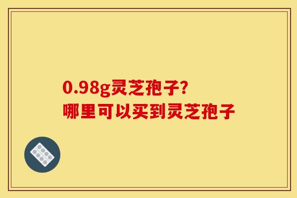 0.98g灵芝孢子?哪里可以买到灵芝孢子 0.98g灵芝孢子?哪里可以买到灵芝孢子