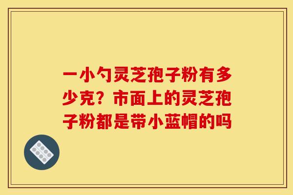 一小勺灵芝孢子粉有多少克?市面上的灵芝孢子粉都是带小蓝帽的吗 一小勺灵芝孢子粉有多少克?市面上的灵芝孢子粉都是带小蓝帽的吗
