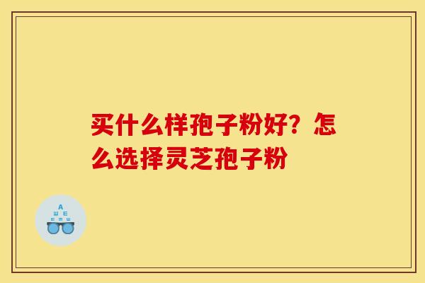 买什么样孢子粉好?怎么选择灵芝孢子粉 买什么样孢子粉好?怎么选择灵芝孢子粉