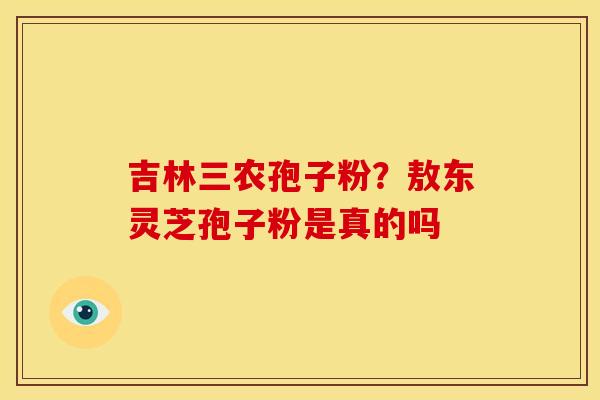 吉林三农孢子粉?敖东灵芝孢子粉是真的吗 吉林三农孢子粉?敖东灵芝孢子粉是真的吗