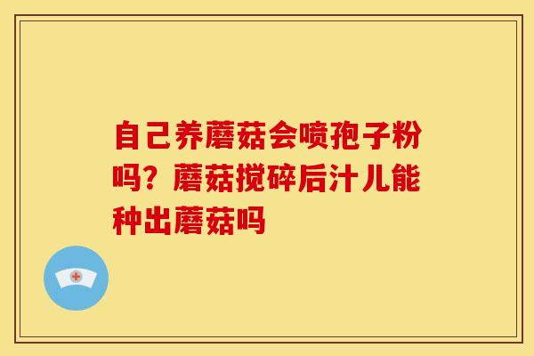 自己养蘑菇会喷孢子粉吗?蘑菇搅碎后汁儿能种出蘑菇吗 自己养蘑菇会喷孢子粉吗?蘑菇搅碎后汁儿能种出蘑菇吗