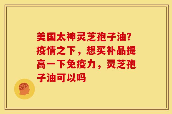 美国太神灵芝孢子油?疫情之下,想买补品提高一下免疫力,灵芝孢子油可以吗 美国太神灵芝孢子油?疫情之下,想买补品提高一下免疫力,灵芝孢子油可以吗