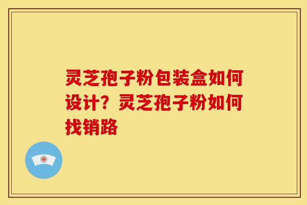 灵芝孢子粉包装盒如何设计?灵芝孢子粉如何找销路 灵芝孢子粉包装盒如何设计?灵芝孢子粉如何找销路