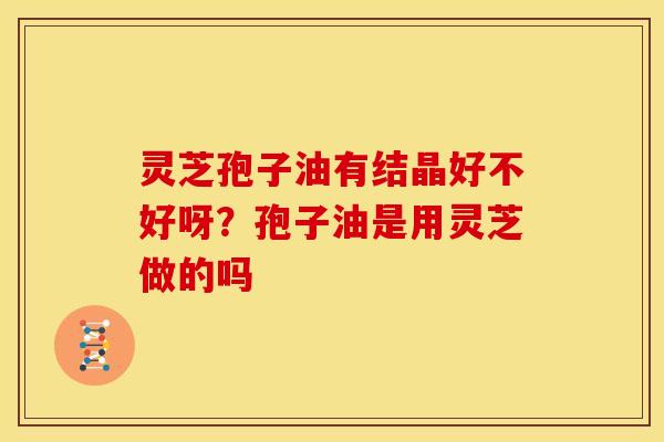 灵芝孢子油有结晶好不好呀？孢子油是用灵芝做的吗