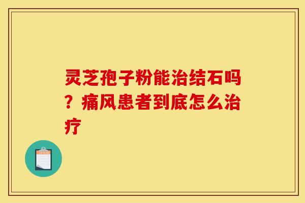 灵芝孢子粉能结石吗?痛风患者到底怎么 灵芝孢子粉能结石吗?痛风患者到底怎么