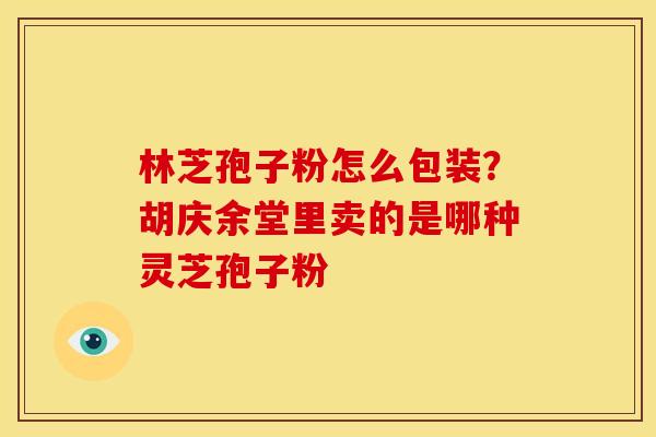 林芝孢子粉怎么包装?胡庆余堂里卖的是哪种灵芝孢子粉 林芝孢子粉怎么包装?胡庆余堂里卖的是哪种灵芝孢子粉