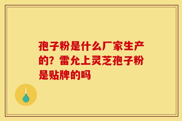 孢子粉是什么厂家生产的?雷允上灵芝孢子粉是贴牌的吗 孢子粉是什么厂家生产的?雷允上灵芝孢子粉是贴牌的吗