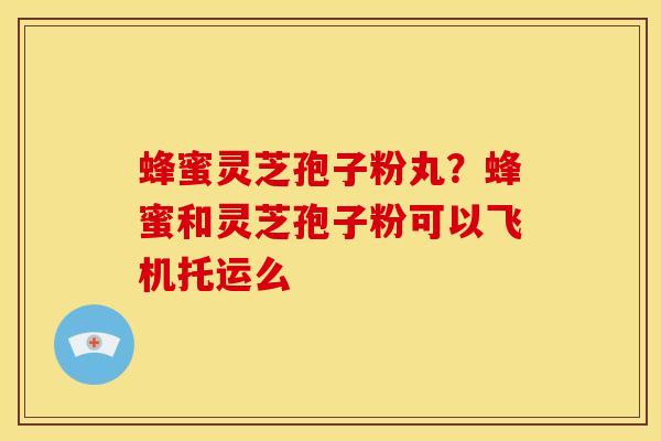 蜂蜜灵芝孢子粉丸?蜂蜜和灵芝孢子粉可以飞机托运么 蜂蜜灵芝孢子粉丸?蜂蜜和灵芝孢子粉可以飞机托运么