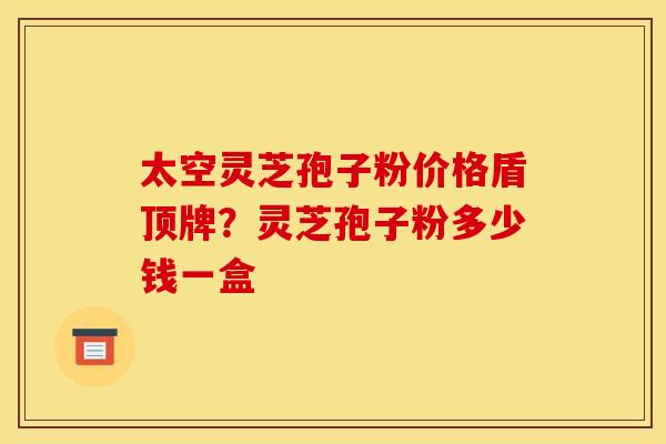 太空灵芝孢子粉价格盾顶牌?灵芝孢子粉多少钱一盒 太空灵芝孢子粉价格盾顶牌?灵芝孢子粉多少钱一盒