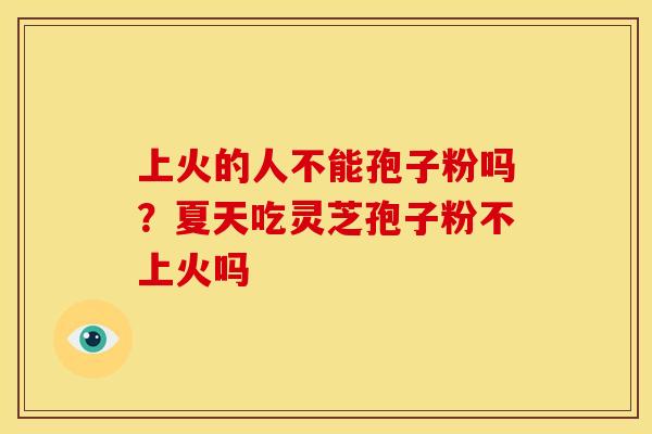 上火的人不能孢子粉吗?夏天吃灵芝孢子粉不上火吗 上火的人不能孢子粉吗?夏天吃灵芝孢子粉不上火吗