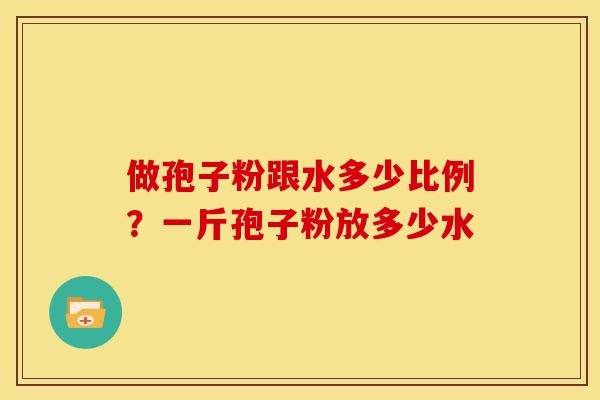 做孢子粉跟水多少比例?一斤孢子粉放多少水 做孢子粉跟水多少比例?一斤孢子粉放多少水