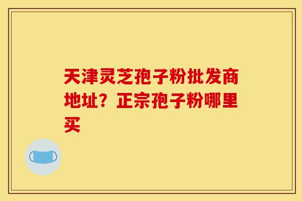 天津灵芝孢子粉批发商地址?正宗孢子粉哪里买 天津灵芝孢子粉批发商地址?正宗孢子粉哪里买