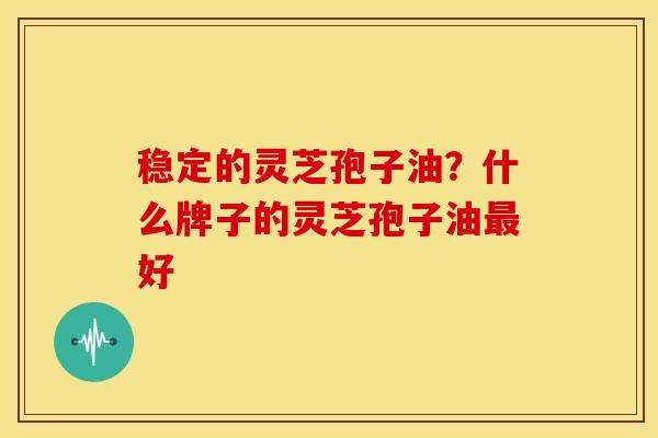 稳定的灵芝孢子油?什么牌子的灵芝孢子油好 稳定的灵芝孢子油?什么牌子的灵芝孢子油好