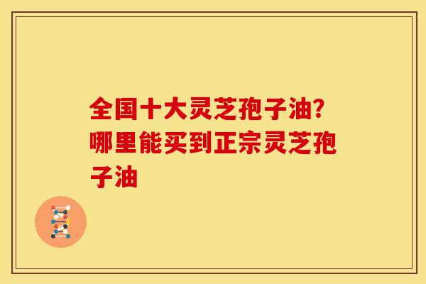 全国十大灵芝孢子油？哪里能买到正宗灵芝孢子油