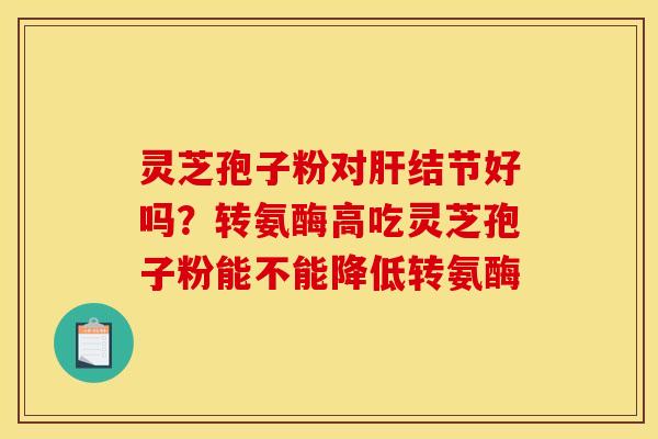灵芝孢子粉对结节好吗?转氨酶高吃灵芝孢子粉能不能降低转氨酶 灵芝孢子粉对结节好吗?转氨酶高吃灵芝孢子粉能不能降低转氨酶