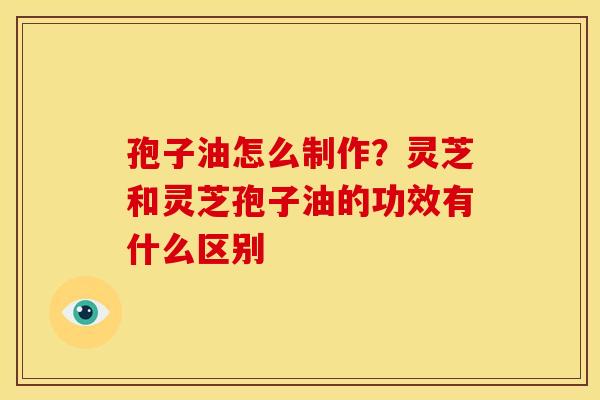 孢子油怎么制作?灵芝和灵芝孢子油的功效有什么区别 孢子油怎么制作?灵芝和灵芝孢子油的功效有什么区别