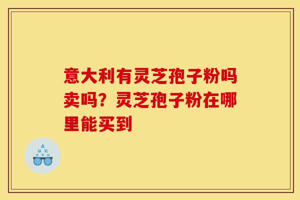 意大利有灵芝孢子粉吗卖吗?灵芝孢子粉在哪里能买到 意大利有灵芝孢子粉吗卖吗?灵芝孢子粉在哪里能买到