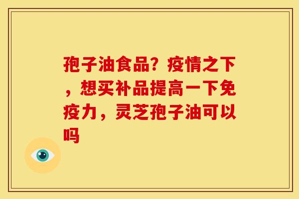 孢子油食品?疫情之下,想买补品提高一下免疫力,灵芝孢子油可以吗 孢子油食品?疫情之下,想买补品提高一下免疫力,灵芝孢子油可以吗