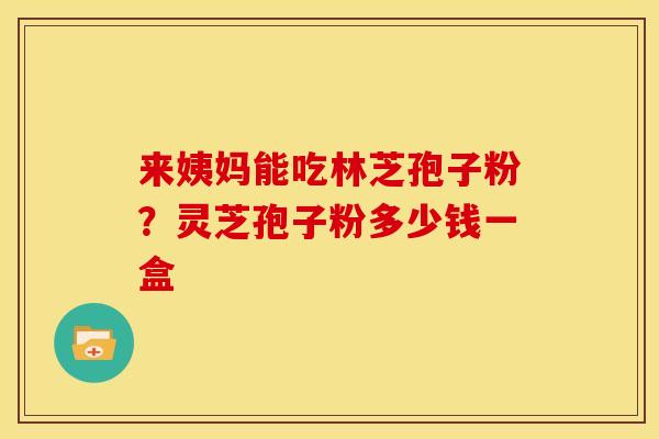 来姨妈能吃林芝孢子粉？灵芝孢子粉多少钱一盒