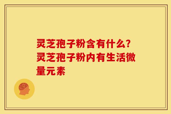 灵芝孢子粉含有什么?灵芝孢子粉内有生活微量元素 灵芝孢子粉含有什么?灵芝孢子粉内有生活微量元素