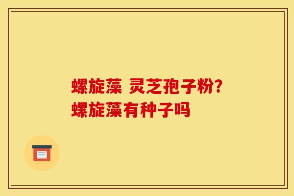 螺旋藻 灵芝孢子粉?螺旋藻有种子吗 螺旋藻 灵芝孢子粉?螺旋藻有种子吗
