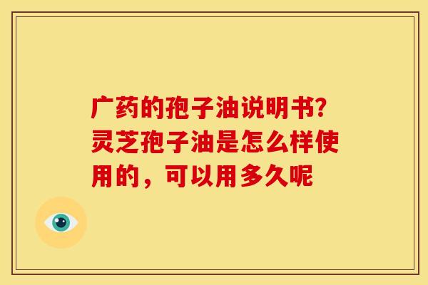 广药的孢子油说明书？灵芝孢子油是怎么样使用的，可以用多久呢