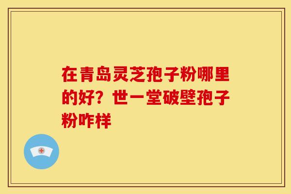 在青岛灵芝孢子粉哪里的好?世一堂破壁孢子粉咋样 在青岛灵芝孢子粉哪里的好?世一堂破壁孢子粉咋样