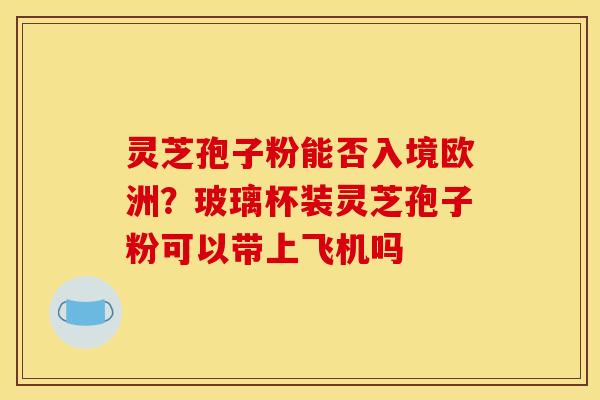灵芝孢子粉能否入境欧洲?玻璃杯装灵芝孢子粉可以带上飞机吗 灵芝孢子粉能否入境欧洲?玻璃杯装灵芝孢子粉可以带上飞机吗