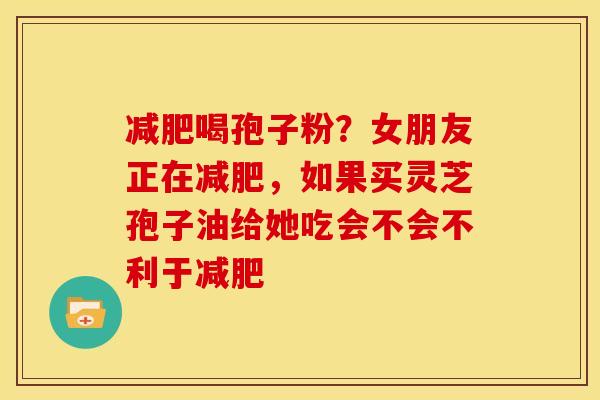 喝孢子粉?女朋友正在,如果买灵芝孢子油给她吃会不会不利于 喝孢子粉?女朋友正在,如果买灵芝孢子油给她吃会不会不利于