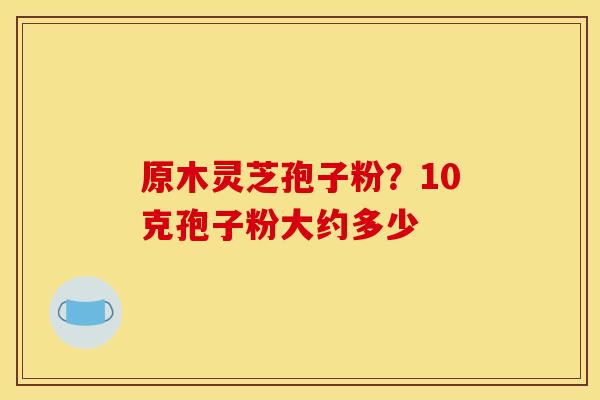 原木灵芝孢子粉?10克孢子粉大约多少 原木灵芝孢子粉?10克孢子粉大约多少