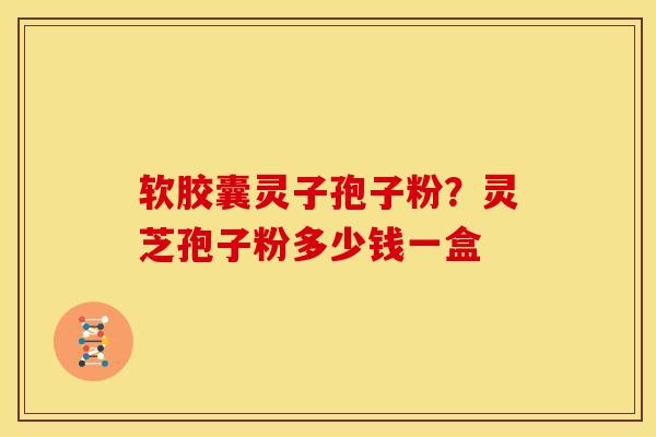 软胶囊灵子孢子粉?灵芝孢子粉多少钱一盒 软胶囊灵子孢子粉?灵芝孢子粉多少钱一盒