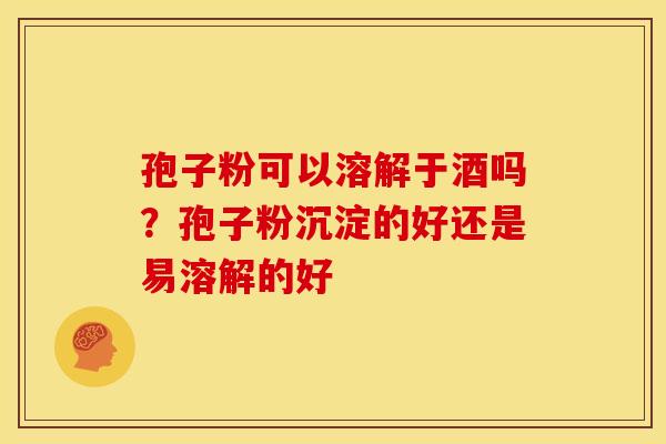孢子粉可以溶解于酒吗？孢子粉沉淀的好还是易溶解的好
