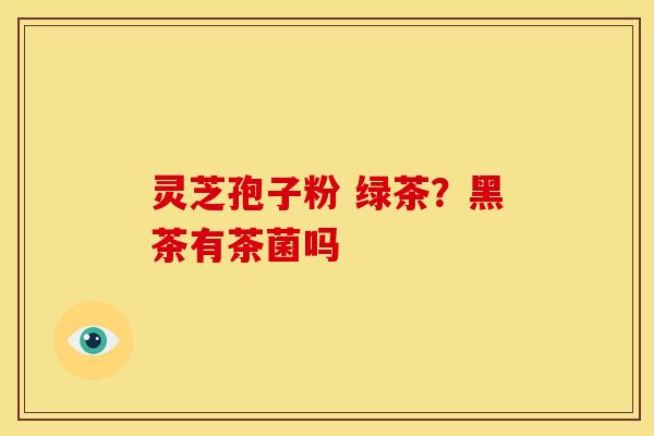 灵芝孢子粉 绿茶?黑茶有茶菌吗 灵芝孢子粉 绿茶?黑茶有茶菌吗