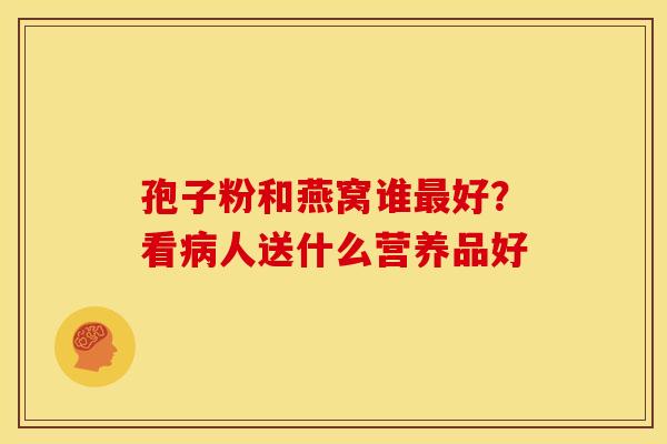 孢子粉和燕窝谁好?看人送什么营养品好 孢子粉和燕窝谁好?看人送什么营养品好