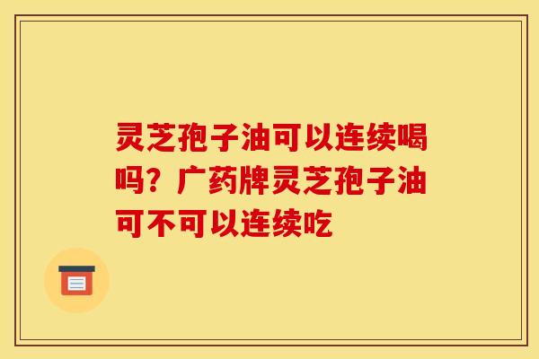 灵芝孢子油可以连续喝吗?广药牌灵芝孢子油可不可以连续吃 灵芝孢子油可以连续喝吗?广药牌灵芝孢子油可不可以连续吃