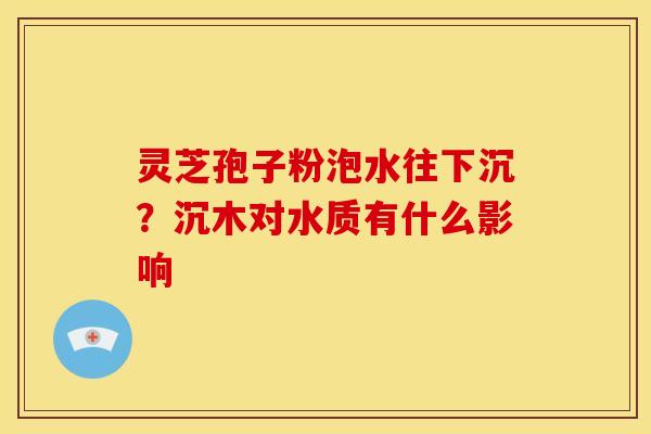 灵芝孢子粉泡水往下沉?沉木对水质有什么影响 灵芝孢子粉泡水往下沉?沉木对水质有什么影响