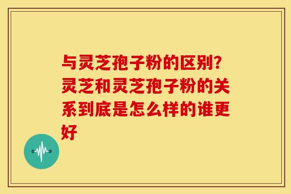 与灵芝孢子粉的区别?灵芝和灵芝孢子粉的关系到底是怎么样的谁更好 与灵芝孢子粉的区别?灵芝和灵芝孢子粉的关系到底是怎么样的谁更好