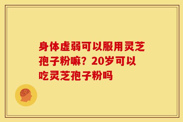 身体虚弱可以服用灵芝孢子粉嘛?20岁可以吃灵芝孢子粉吗 身体虚弱可以服用灵芝孢子粉嘛?20岁可以吃灵芝孢子粉吗